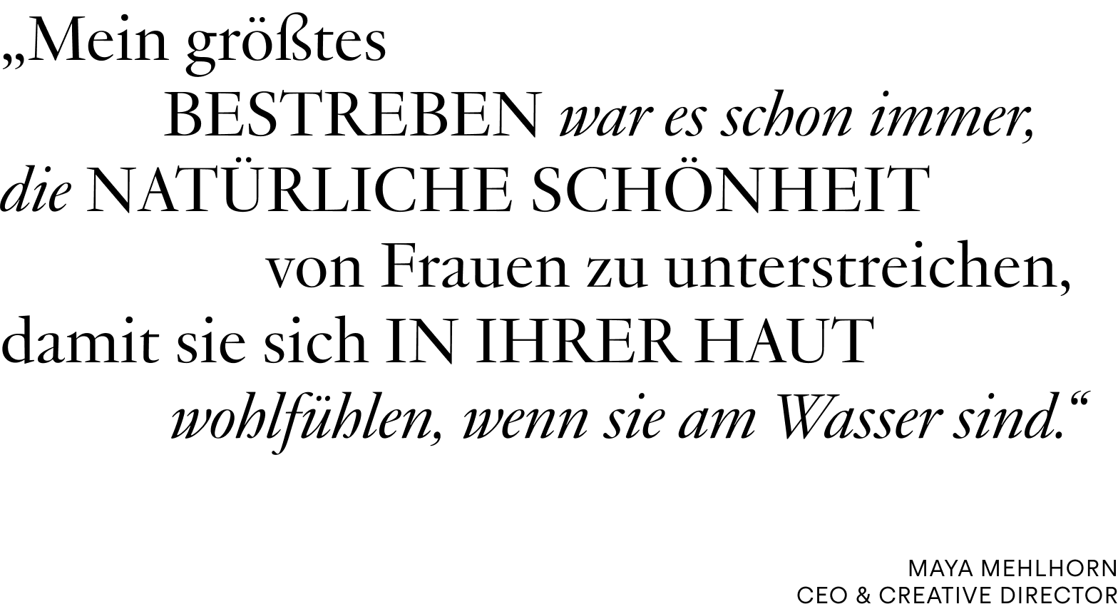 Zitat von Maya Mehlhorn, CEO & CREATIVE DIRECTOR: „ Mein größtes Bestreben war es schon immer, die natürliche Schönheit von Frauen zu unterstreichen, damit sie sich in ihrer Haut wohlfühlen, wenn sie am Wasser sind.“